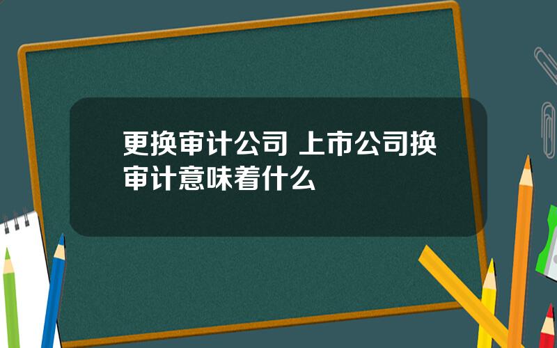 更换审计公司 上市公司换审计意味着什么